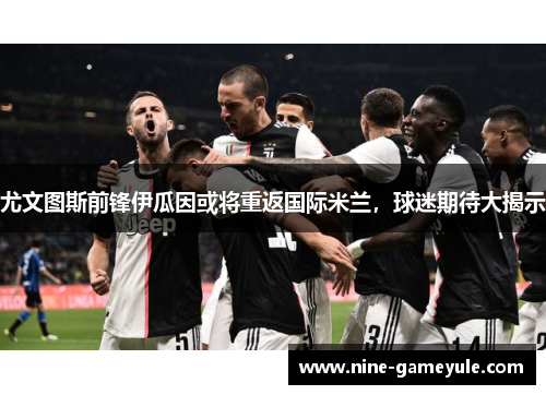尤文图斯前锋伊瓜因或将重返国际米兰，球迷期待大揭示