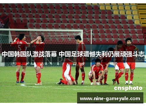 中国韩国队激战落幕 中国足球遗憾失利仍展顽强斗志