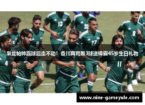 枭龙帕帅赢球后走不动！香川真司轰3球送锋霸45岁生日礼物